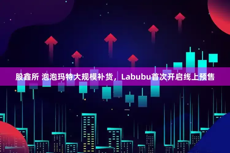 股鑫所 泡泡玛特大规模补货，Labubu首次开启线上预售