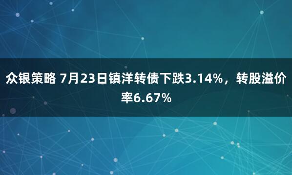 众银策略 7月23日镇洋转债下跌3.14%，转股溢价率6.67%
